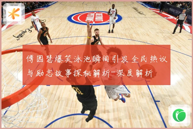 傅园慧爆笑泳池瞬间引发全民热议与励志故事探秘解析-深度解析