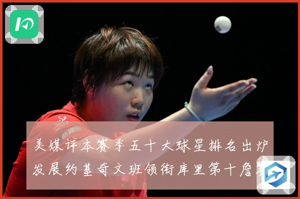 美媒评本赛季五十大球星排名出炉发展约基奇文班领衔库里第十詹赛场复盘-深度解析