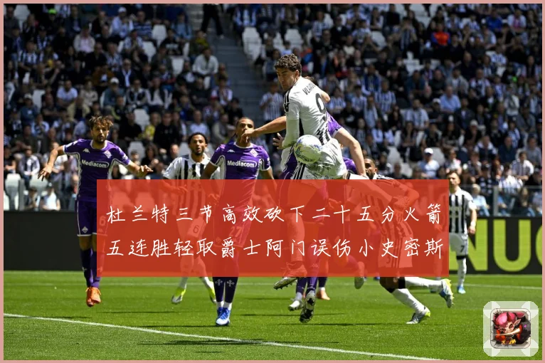 杜兰特三节高效砍下二十五分火箭五连胜轻取爵士阿门误伤小史密斯赛场复盘-深度解析