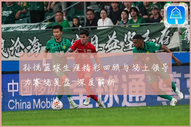 孙悦篮球生涯精彩回顾与场上领导力赛场复盘-深度解析