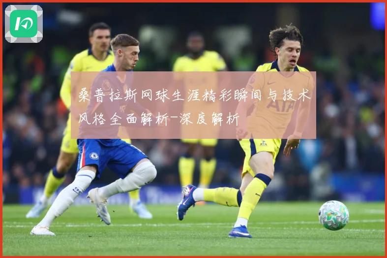 桑普拉斯网球生涯精彩瞬间与技术风格全面解析-深度解析