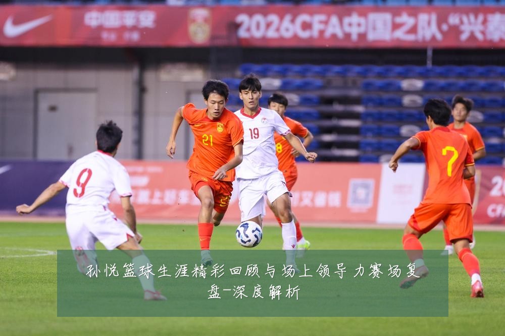 孙悦篮球生涯精彩回顾与场上领导力赛场复盘-深度解析