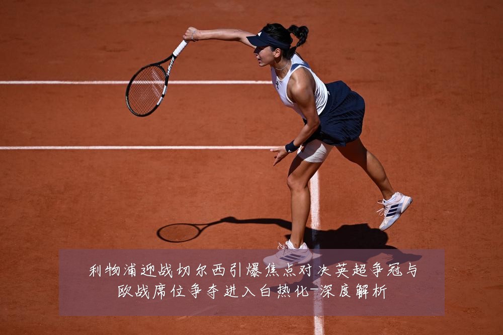 利物浦迎战切尔西引爆焦点对决英超争冠与欧战席位争夺进入白热化-深度解析