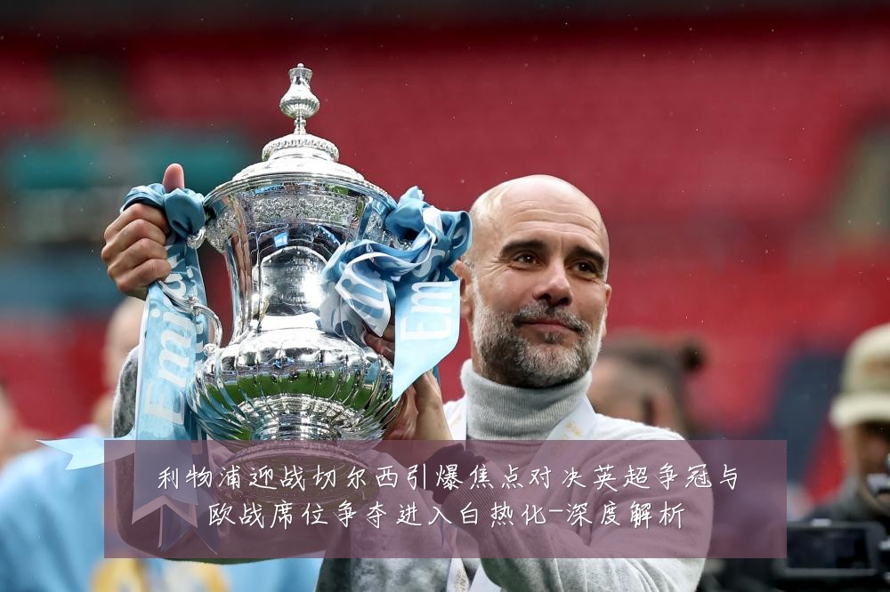 利物浦迎战切尔西引爆焦点对决英超争冠与欧战席位争夺进入白热化-深度解析