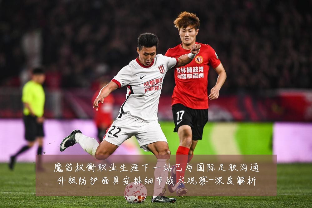 魔笛权衡职业生涯下一站已与国际足联沟通升级防护面具安排细节战术观察-深度解析