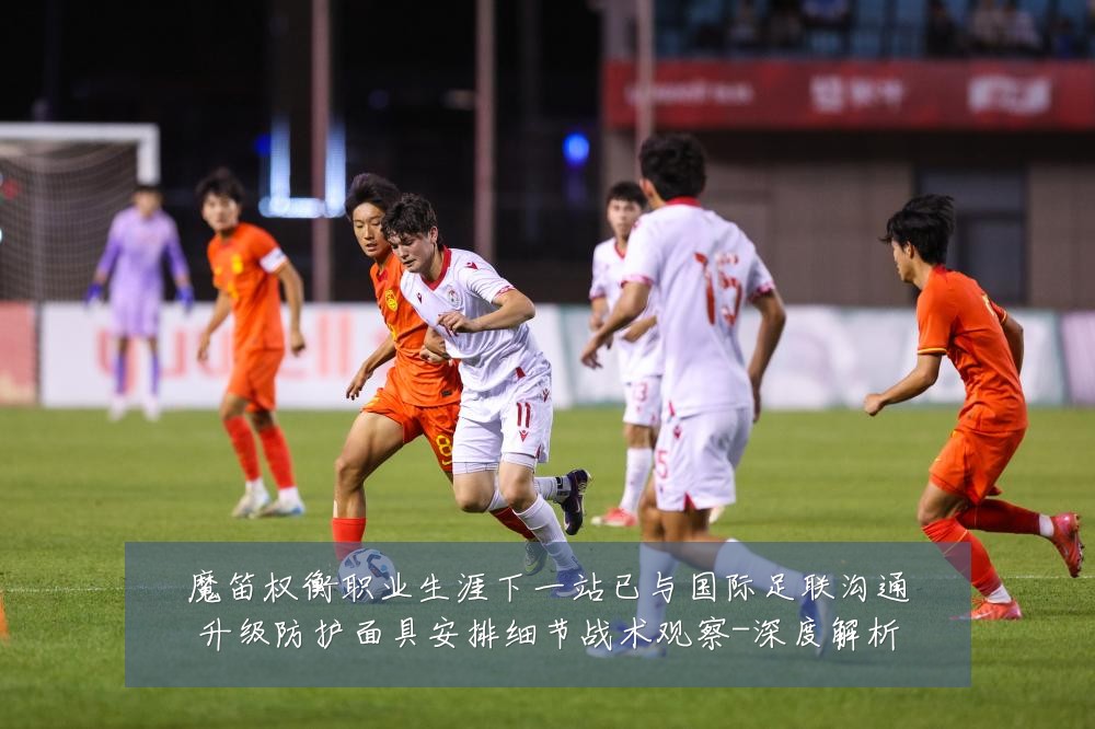 魔笛权衡职业生涯下一站已与国际足联沟通升级防护面具安排细节战术观察-深度解析